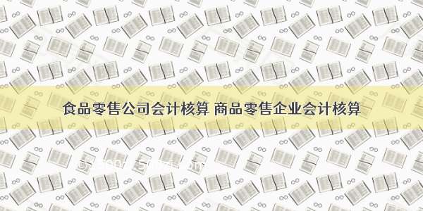 食品零售公司会计核算 商品零售企业会计核算