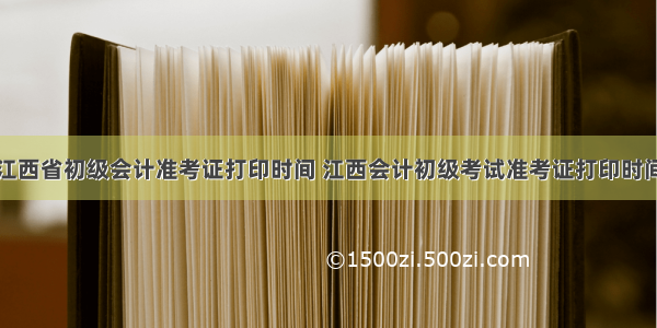 江西省初级会计准考证打印时间 江西会计初级考试准考证打印时间