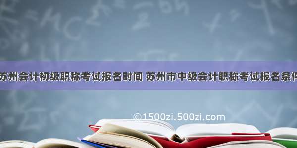 苏州会计初级职称考试报名时间 苏州市中级会计职称考试报名条件