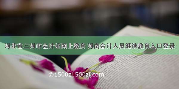 河北省三河市会计证网上教育 河南会计人员继续教育入口登录