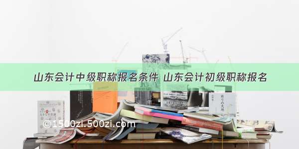 山东会计中级职称报名条件 山东会计初级职称报名