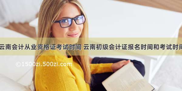 云南会计从业资格证考试时间 云南初级会计证报名时间和考试时间