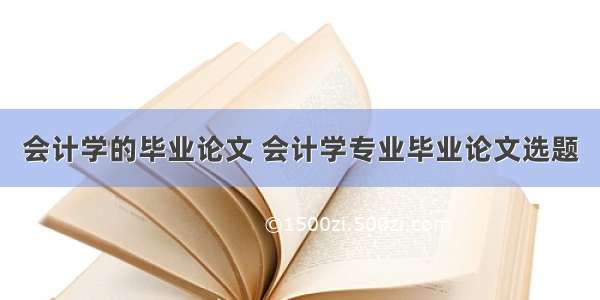 会计学的毕业论文 会计学专业毕业论文选题