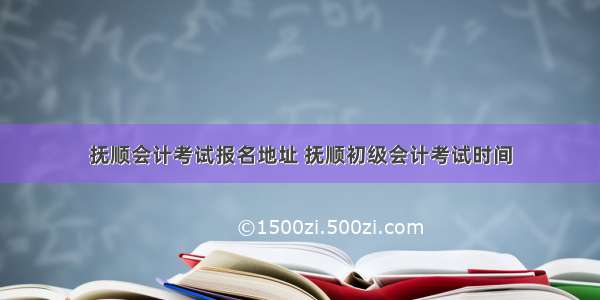 抚顺会计考试报名地址 抚顺初级会计考试时间