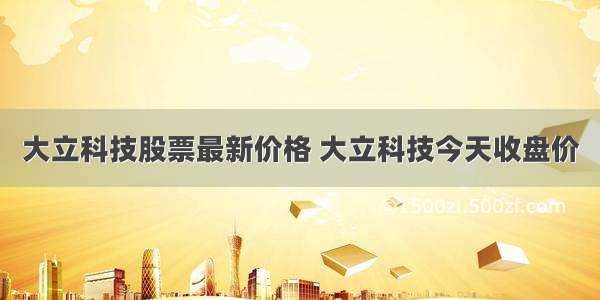 大立科技股票最新价格 大立科技今天收盘价