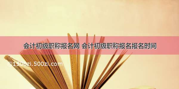 会计初级职称报名网 会计初级职称报名报名时间