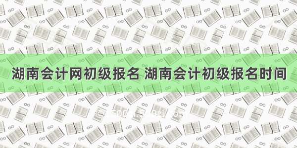 湖南会计网初级报名 湖南会计初级报名时间