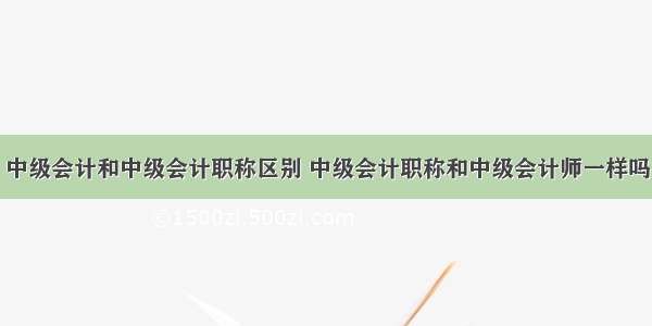 中级会计和中级会计职称区别 中级会计职称和中级会计师一样吗