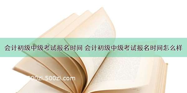 会计初级中级考试报名时间 会计初级中级考试报名时间怎么样