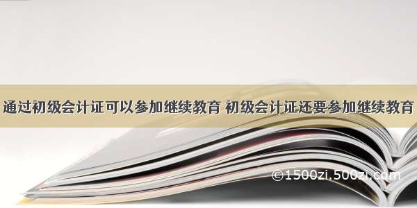 通过初级会计证可以参加继续教育 初级会计证还要参加继续教育