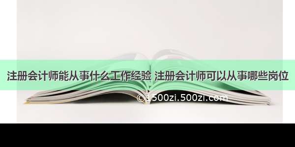 注册会计师能从事什么工作经验 注册会计师可以从事哪些岗位