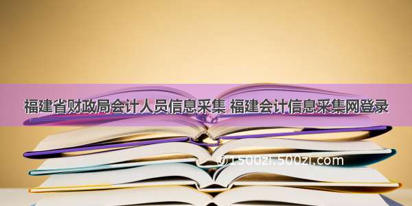 福建省财政局会计人员信息采集 福建会计信息采集网登录