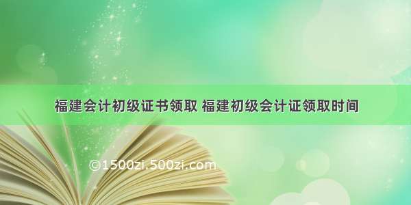 福建会计初级证书领取 福建初级会计证领取时间