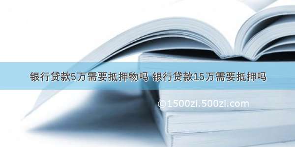 银行贷款5万需要抵押物吗 银行贷款15万需要抵押吗