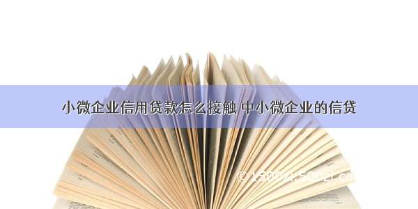 小微企业信用贷款怎么接触 中小微企业的信贷