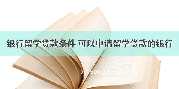 银行留学贷款条件 可以申请留学贷款的银行