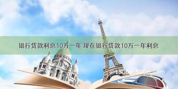 银行贷款利息10万一年 现在银行贷款10万一年利息