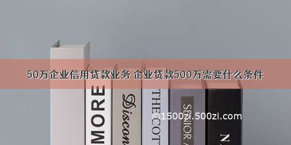 50万企业信用贷款业务 企业贷款500万需要什么条件