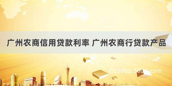 广州农商信用贷款利率 广州农商行贷款产品