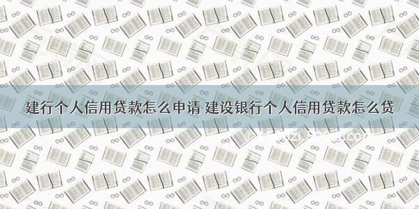 建行个人信用贷款怎么申请 建设银行个人信用贷款怎么贷