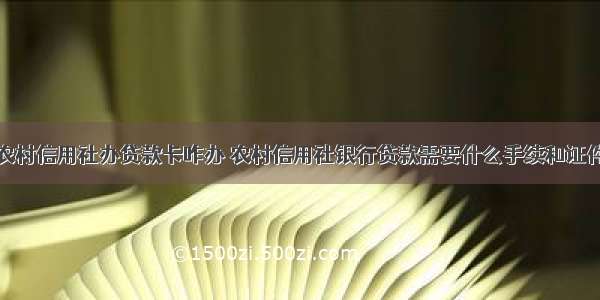 农村信用社办贷款卡咋办 农村信用社银行贷款需要什么手续和证件