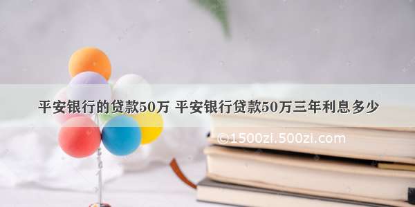 平安银行的贷款50万 平安银行贷款50万三年利息多少