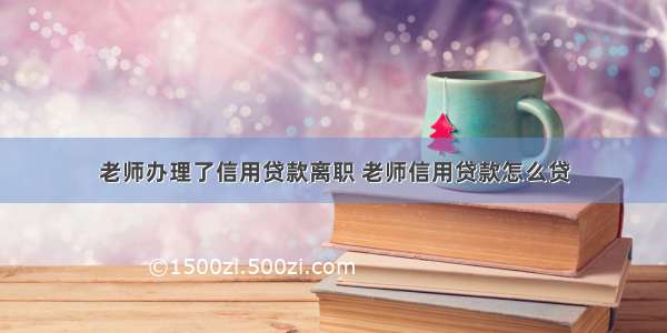 老师办理了信用贷款离职 老师信用贷款怎么贷