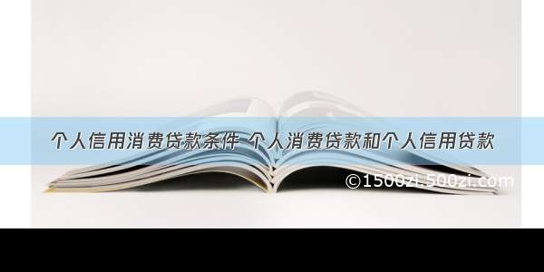 个人信用消费贷款条件 个人消费贷款和个人信用贷款