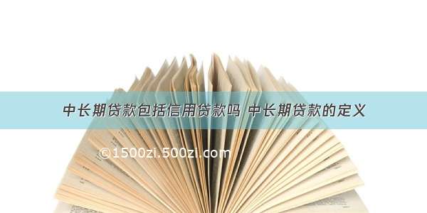 中长期贷款包括信用贷款吗 中长期贷款的定义