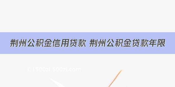 荆州公积金信用贷款 荆州公积金贷款年限