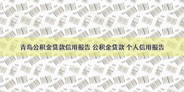 青岛公积金贷款信用报告 公积金贷款 个人信用报告