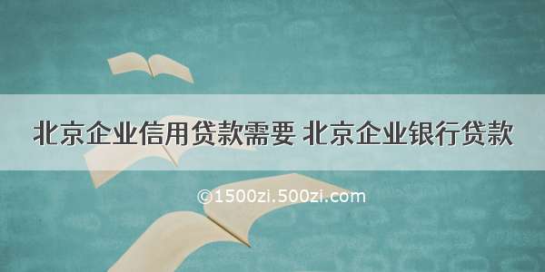 北京企业信用贷款需要 北京企业银行贷款