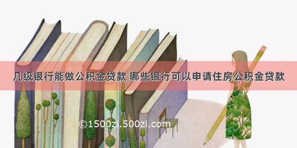 几级银行能做公积金贷款 哪些银行可以申请住房公积金贷款