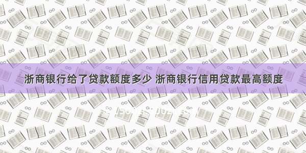 浙商银行给了贷款额度多少 浙商银行信用贷款最高额度