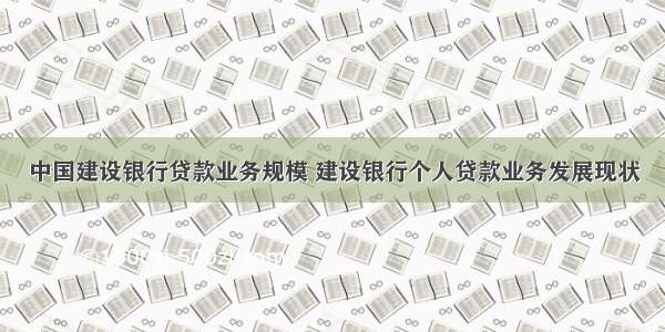 中国建设银行贷款业务规模 建设银行个人贷款业务发展现状