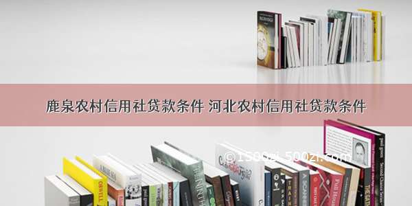 鹿泉农村信用社贷款条件 河北农村信用社贷款条件