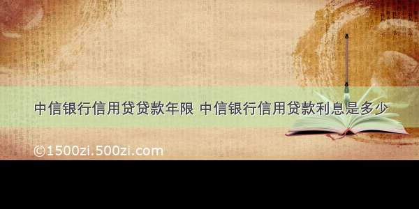 中信银行信用贷贷款年限 中信银行信用贷款利息是多少