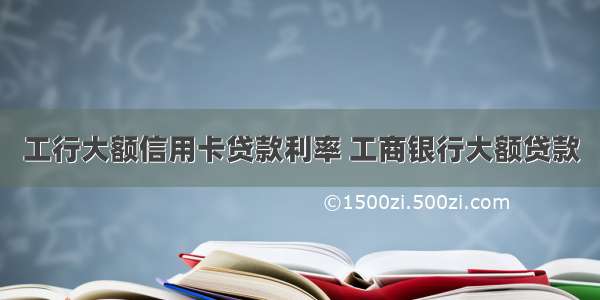 工行大额信用卡贷款利率 工商银行大额贷款