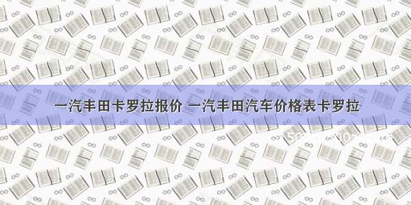 一汽丰田卡罗拉报价 一汽丰田汽车价格表卡罗拉