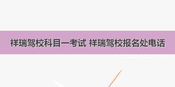 祥瑞驾校科目一考试 祥瑞驾校报名处电话