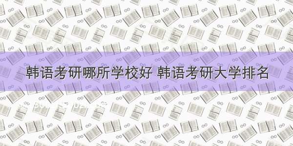 韩语考研哪所学校好 韩语考研大学排名