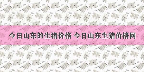 今日山东的生猪价格 今日山东生猪价格网
