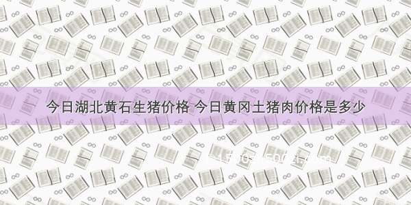 今日湖北黄石生猪价格 今日黄冈土猪肉价格是多少