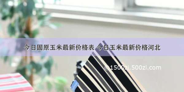 今日固原玉米最新价格表 今日玉米最新价格河北