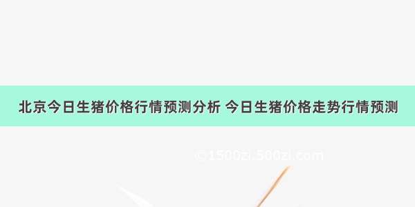 北京今日生猪价格行情预测分析 今日生猪价格走势行情预测