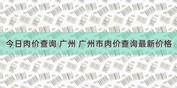 今日肉价查询 广州 广州市肉价查询最新价格