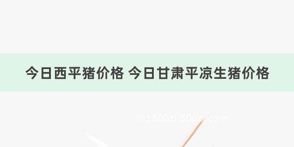 今日西平猪价格 今日甘肃平凉生猪价格