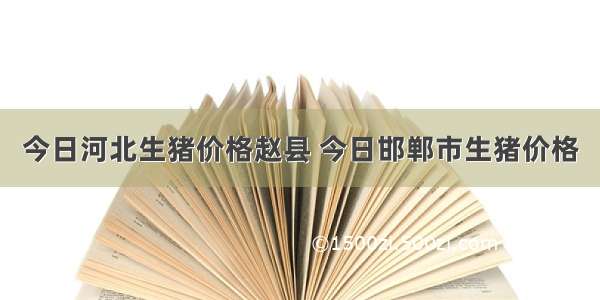 今日河北生猪价格赵县 今日邯郸市生猪价格