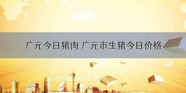 广元今日猪肉 广元市生猪今日价格