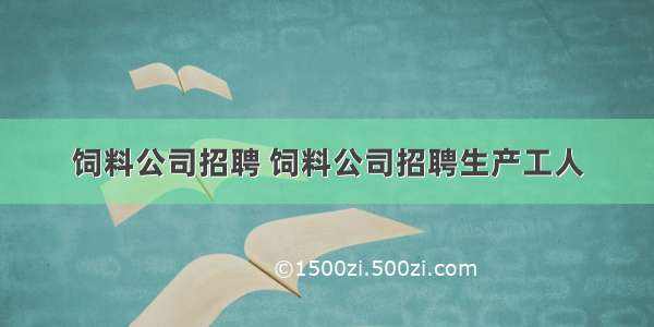 饲料公司招聘 饲料公司招聘生产工人